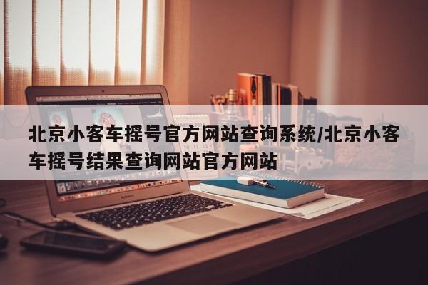 北京小客车摇号官方网站查询系统/北京小客车摇号结果查询网站官方网站