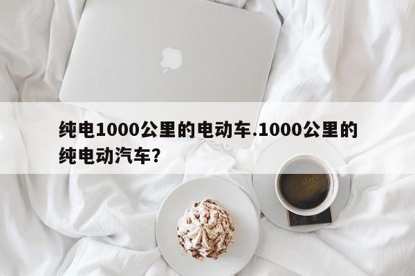 纯电1000公里的电动车.1000公里的纯电动汽车?