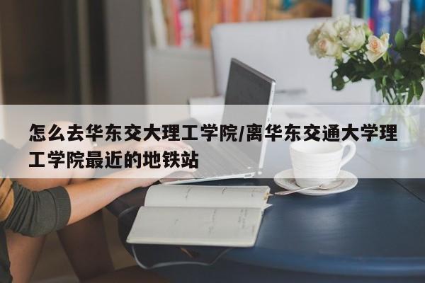 怎么去华东交大理工学院/离华东交通大学理工学院最近的地铁站