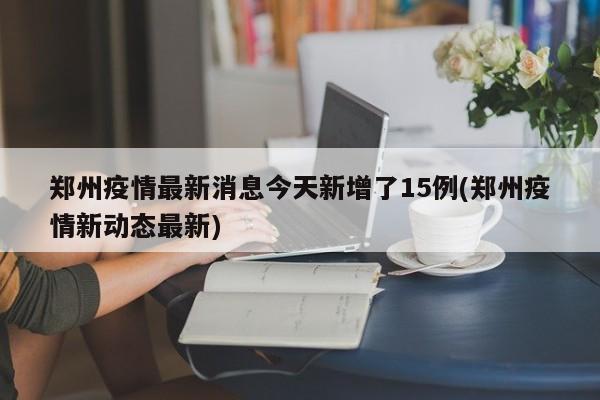 郑州疫情最新消息今天新增了15例(郑州疫情新动态最新)