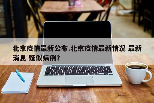 北京疫情最新公布.北京疫情最新情况 最新消息 疑似病例?