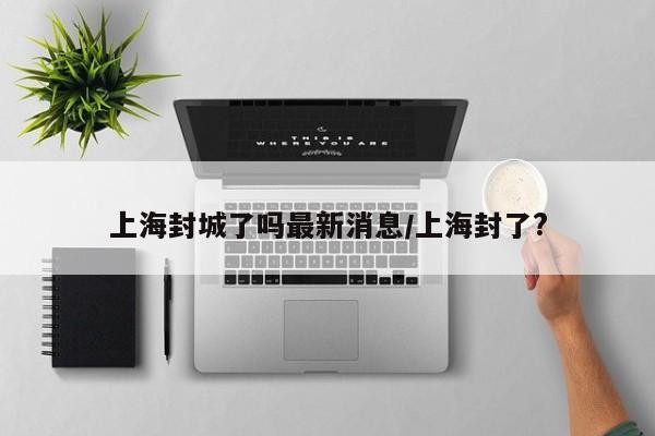 上海封城了吗最新消息/上海封了?