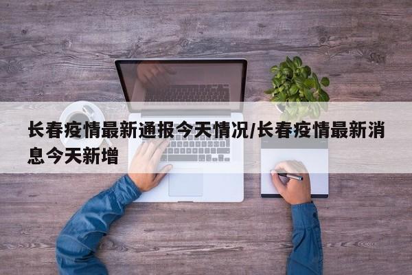 长春疫情最新通报今天情况/长春疫情最新消息今天新增