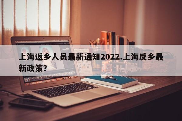 上海返乡人员最新通知2022.上海反乡最新政策?